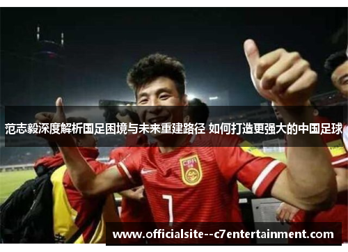 范志毅深度解析国足困境与未来重建路径 如何打造更强大的中国足球