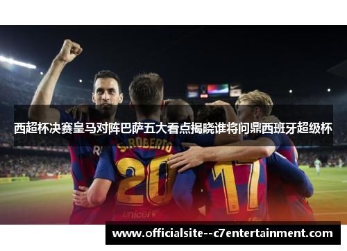 西超杯决赛皇马对阵巴萨五大看点揭晓谁将问鼎西班牙超级杯