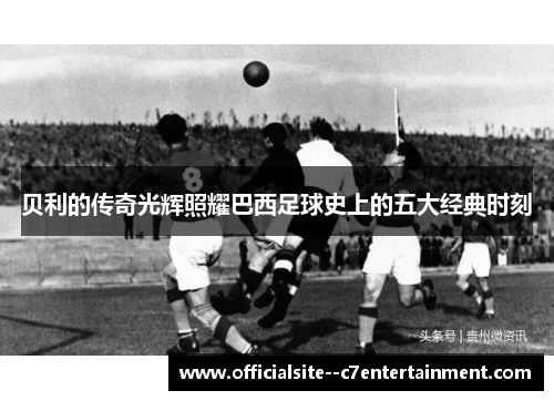 贝利的传奇光辉照耀巴西足球史上的五大经典时刻