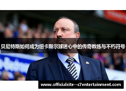 贝尼特斯如何成为纽卡斯尔球迷心中的传奇教练与不朽符号