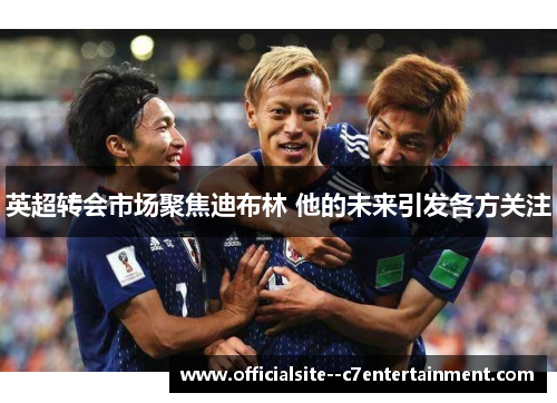 英超转会市场聚焦迪布林 他的未来引发各方关注