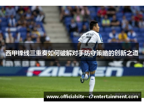 西甲锋线三重奏如何破解对手防守策略的创新之道