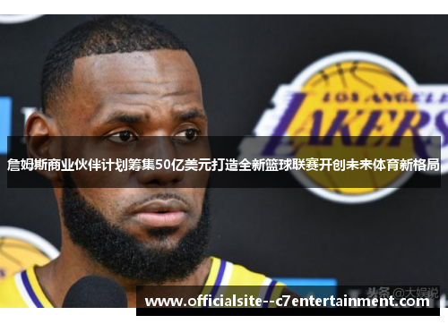 詹姆斯商业伙伴计划筹集50亿美元打造全新篮球联赛开创未来体育新格局
