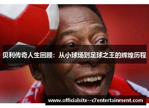 贝利传奇人生回顾：从小球场到足球之王的辉煌历程