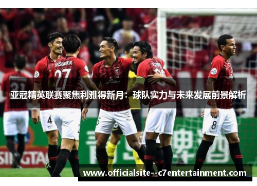 亚冠精英联赛聚焦利雅得新月：球队实力与未来发展前景解析