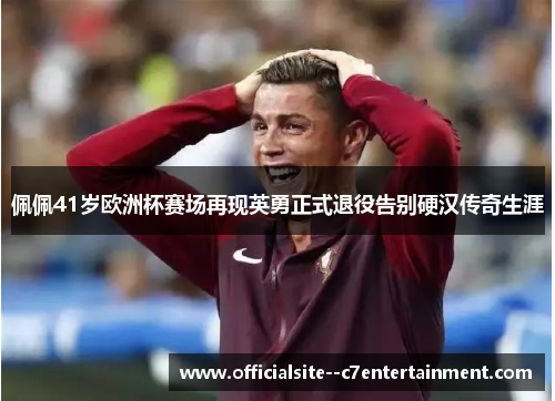 佩佩41岁欧洲杯赛场再现英勇正式退役告别硬汉传奇生涯